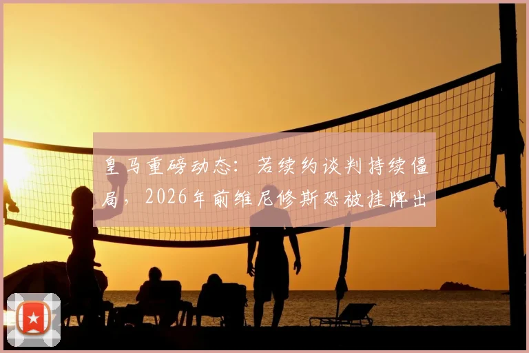 皇马重磅动态：若续约谈判持续僵局，2026年前维尼修斯恐被挂牌出售
