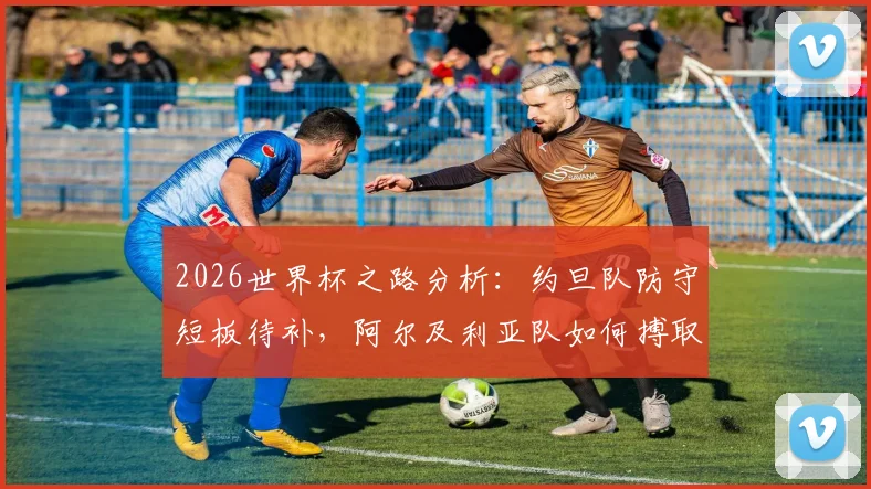 2026世界杯之路分析：约旦队防守短板待补，阿尔及利亚队如何搏取出线生机？