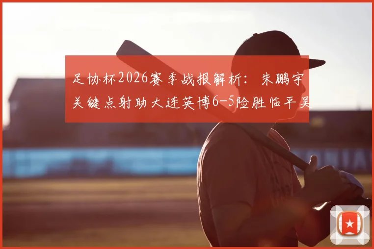 足协杯2026赛季战报解析:朱鹏宇关键点射助大连英博6-5险胜临平吴越晋级,附比赛视频集锦与下一轮对阵前瞻