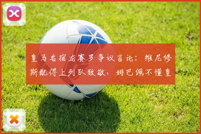 皇马名宿龙赛罗争议言论：维尼修斯配得上列队致敬，姆巴佩不懂皇马球衣的分量