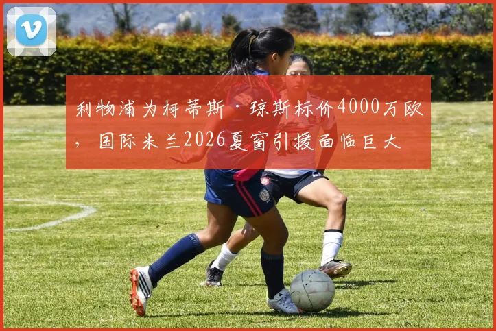 利物浦为柯蒂斯·琼斯标价4000万欧，国际米兰2026夏窗引援面临巨大挑战，转会最新动态解读
