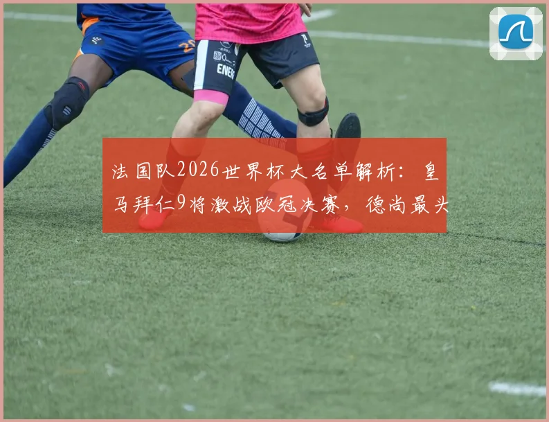 法国队2026世界杯大名单解析：皇马拜仁9将激战欧冠决赛，德尚最头疼的伤病问题深度前瞻