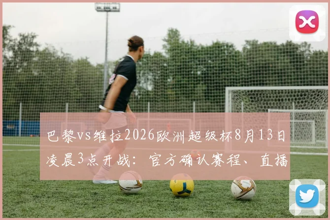 巴黎vs维拉2026欧洲超级杯8月13日凌晨3点开战:官方确认赛程、直播平台与夺冠赔率全解析