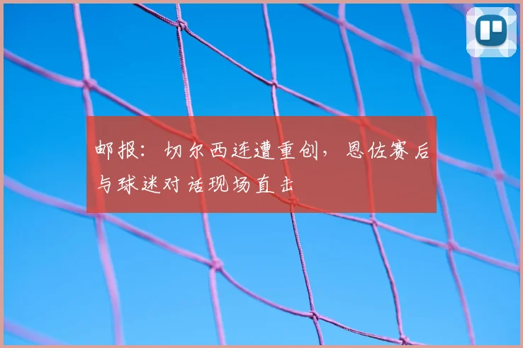 邮报：切尔西连遭重创，恩佐赛后与球迷对话现场直击