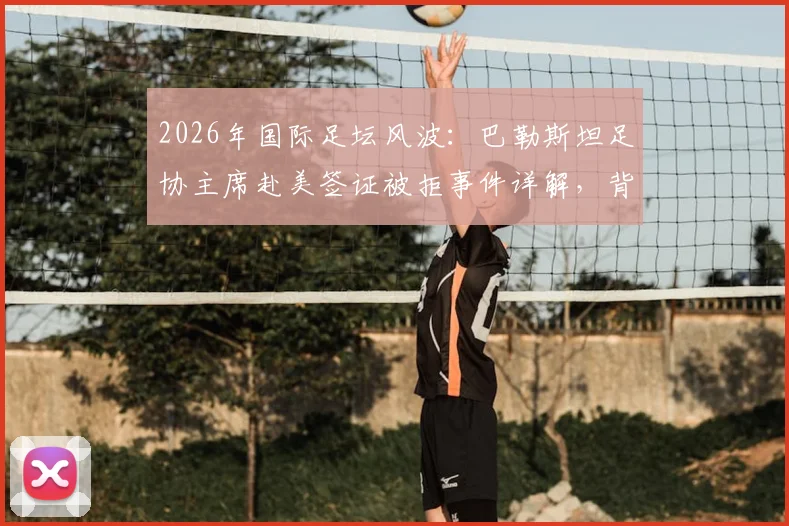 2026年国际足坛风波：巴勒斯坦足协主席赴美签证被拒事件详解，背后原因与国际影响深度剖析