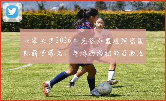 卡塞米罗2026年免签加盟迈阿密国际薪资曝光，与梅西搭档能否激活迈阿密中场新战术体系解析