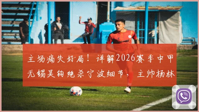 主场痛失好局！详解2026赛季中甲无锡吴钩绝杀宁波细节，主帅杨林赛后点出致命短板