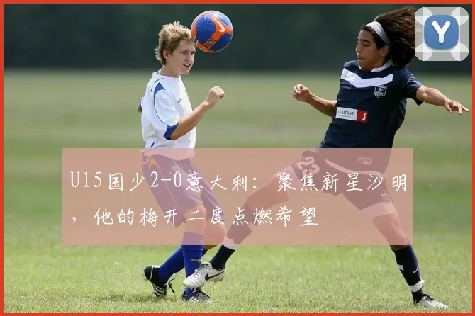 U15国少2-0意大利:聚焦新星沙明,他的梅开二度点燃希望