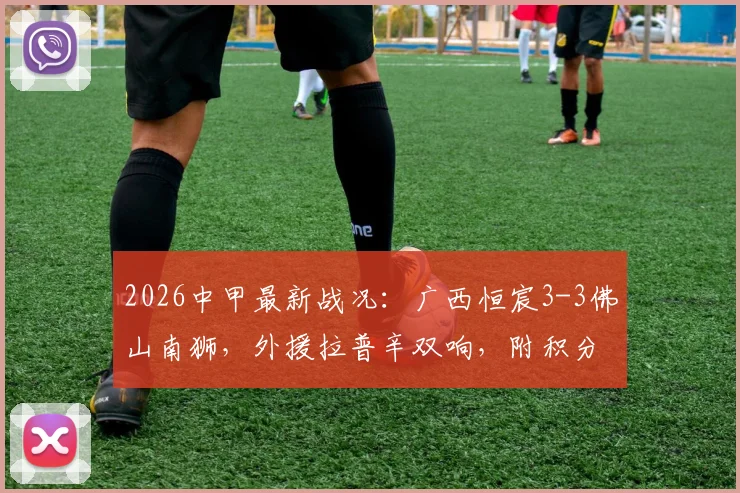 2026中甲最新战况：广西恒宸3-3佛山南狮，外援拉普辛双响，附积分榜影响及比赛关键镜头分析