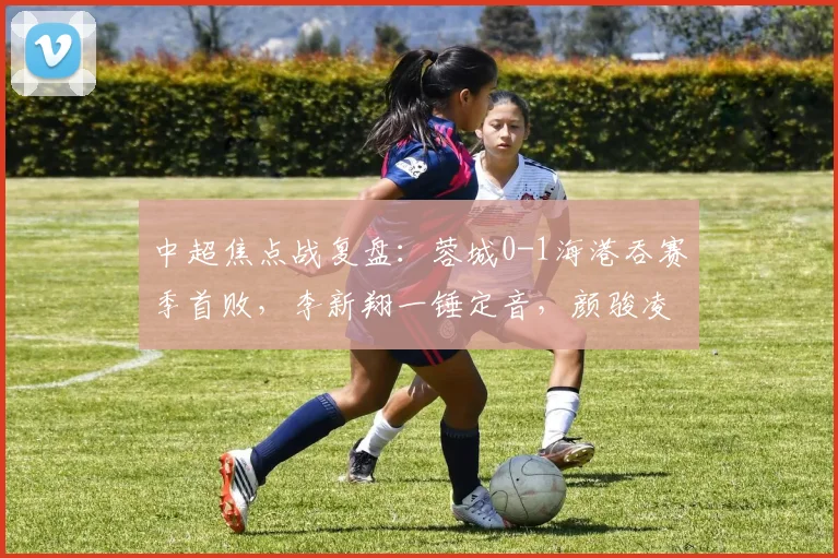 中超焦点战复盘：蓉城0-1海港吞赛季首败，李新翔一锤定音，颜骏凌三连扑救主