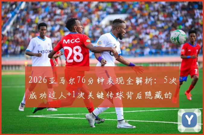 2026亚马尔76分钟表现全解析：5次成功过人+1次关键传球背后隐藏的战术价值