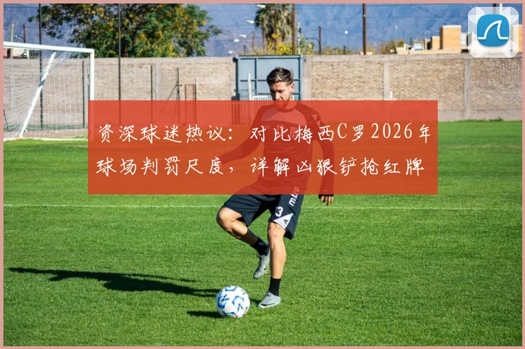 资深球迷热议：对比梅西C罗2026年球场判罚尺度，详解凶狠铲抢红牌标准与裁判双标争议
