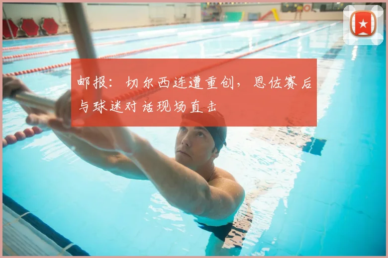 邮报:切尔西连遭重创,恩佐赛后与球迷对话现场直击