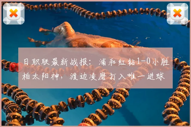 日职联最新战报：浦和红钻1-0小胜柏太阳神，渡边凌磨打入唯一进球，双方球员表现数据一览