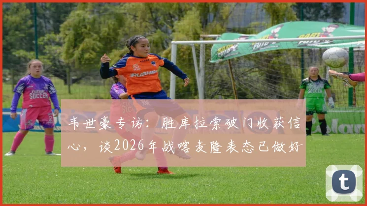 韦世豪专访:胜库拉索破门收获信心,谈2026年战喀麦隆表态已做好苦战准备