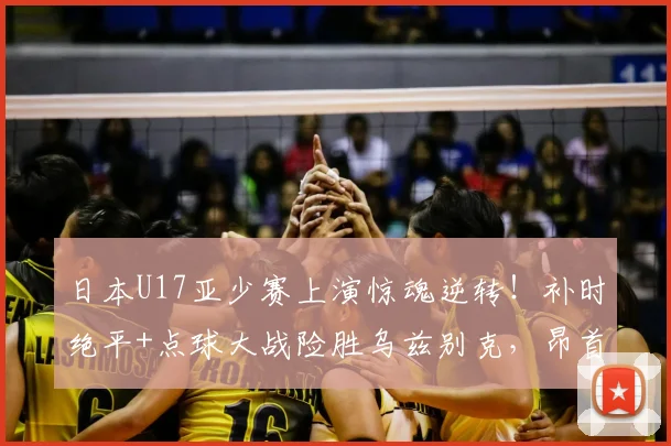 日本U17亚少赛上演惊魂逆转！补时绝平+点球大战险胜乌兹别克，昂首挺进决赛