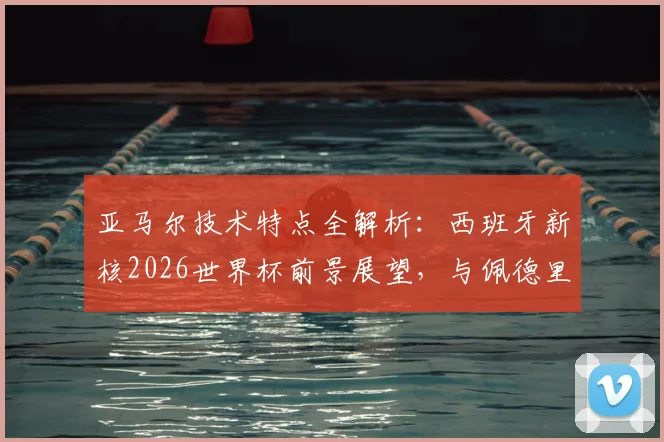 亚马尔技术特点全解析：西班牙新核2026世界杯前景展望，与佩德里对比及新一代球星成长路径