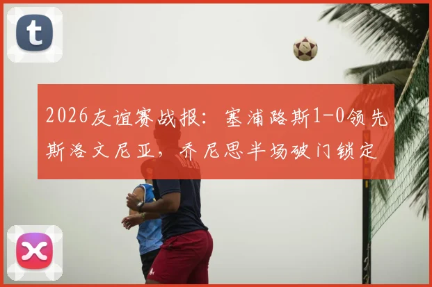 2026友谊赛战报：塞浦路斯1-0领先斯洛文尼亚，乔尼思半场破门锁定胜局，附双方近期交手记录及数据解析