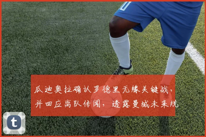 瓜迪奥拉确认罗德里无缘关键战，并回应离队传闻，透露曼城未来规划新动态