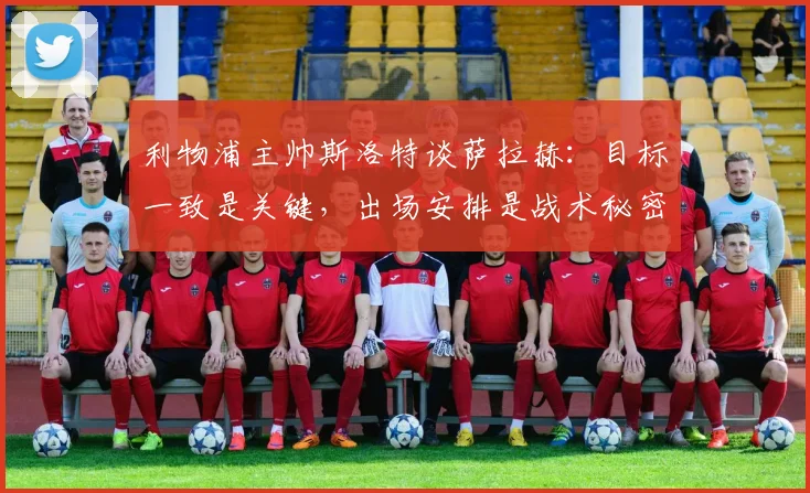 利物浦主帅斯洛特谈萨拉赫:目标一致是关键,出场安排是战术秘密,详解球队2026赛季布局