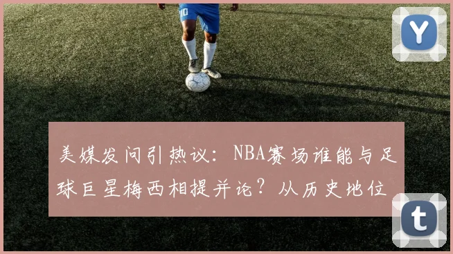 美媒发问引热议：NBA赛场谁能与足球巨星梅西相提并论？从历史地位到技术风格深度对比
