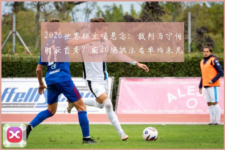 2026世界杯主哨悬念：裁判马宁何时获首秀？前20场执法名单均未见其名
