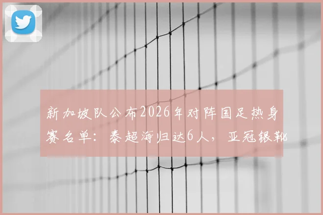 新加坡队公布2026年对阵国足热身赛名单：泰超海归达6人，亚冠银靴核心领衔