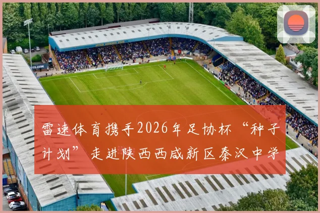 雷速体育携手2026年足协杯“种子计划”走进陕西西咸新区秦汉中学，详解校园足球推广活动与青训价值