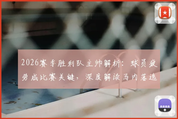 2026赛季胜利队主帅解析:球员疲劳成比赛关键,深度解读马内落选国家队名单背后原因