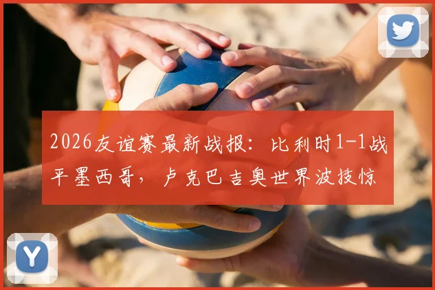 2026友谊赛最新战报：比利时1-1战平墨西哥，卢克巴吉奥世界波技惊四座
