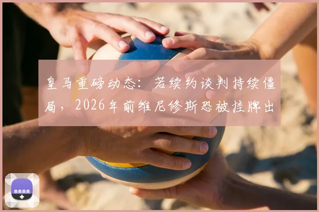 皇马重磅动态:若续约谈判持续僵局,2026年前维尼修斯恐被挂牌出售