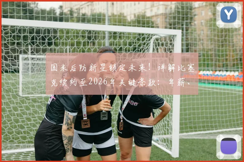 国米后防新星锁定未来！详解比塞克续约至2026年关键条款：年薪、违约金与球队规划