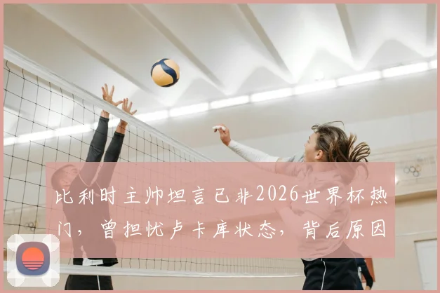 比利时主帅坦言已非2026世界杯热门,曾担忧卢卡库状态,背后原因与球队现状深度解析