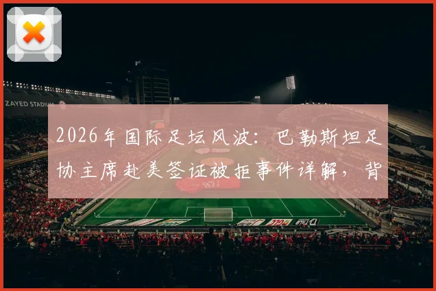 2026年国际足坛风波:巴勒斯坦足协主席赴美签证被拒事件详解,背后原因与国际影响深度剖析