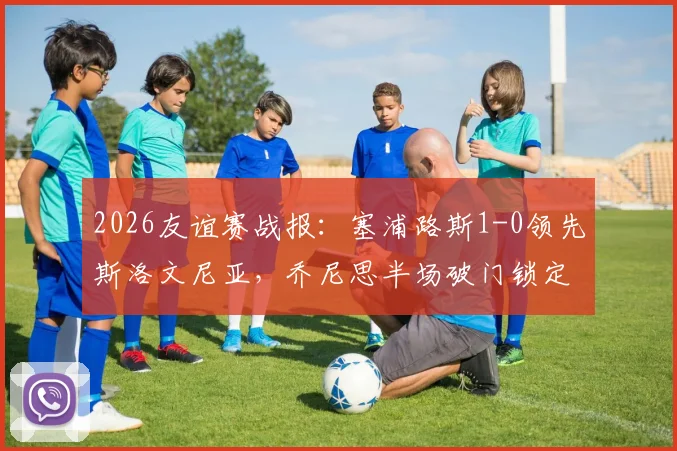 2026友谊赛战报：塞浦路斯1-0领先斯洛文尼亚，乔尼思半场破门锁定胜局，附双方近期交手记录及数据解析