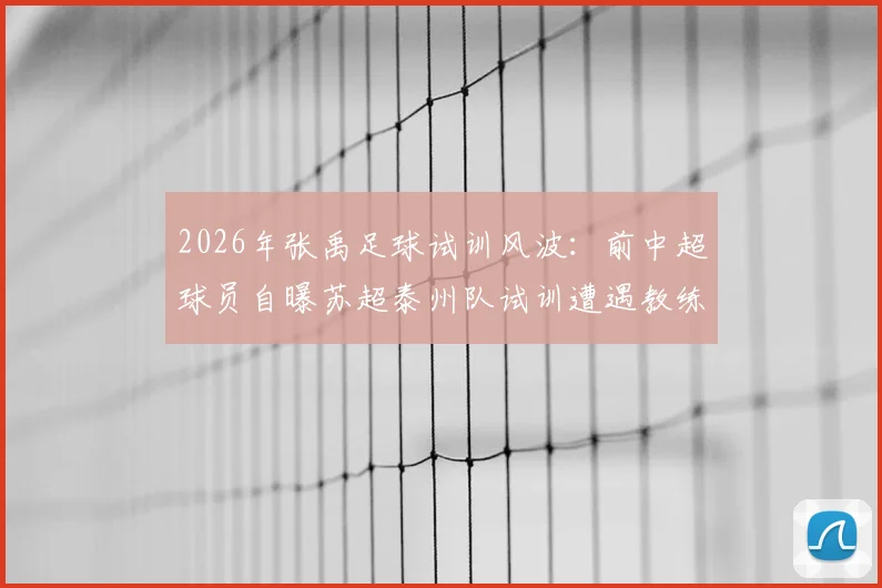 2026年张禹足球试训风波：前中超球员自曝苏超泰州队试训遭遇教练辱骂与不公正对待，内幕直击