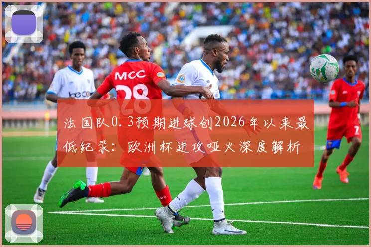 法国队0.3预期进球创2026年以来最低纪录：欧洲杯进攻哑火深度解析与战术讨论