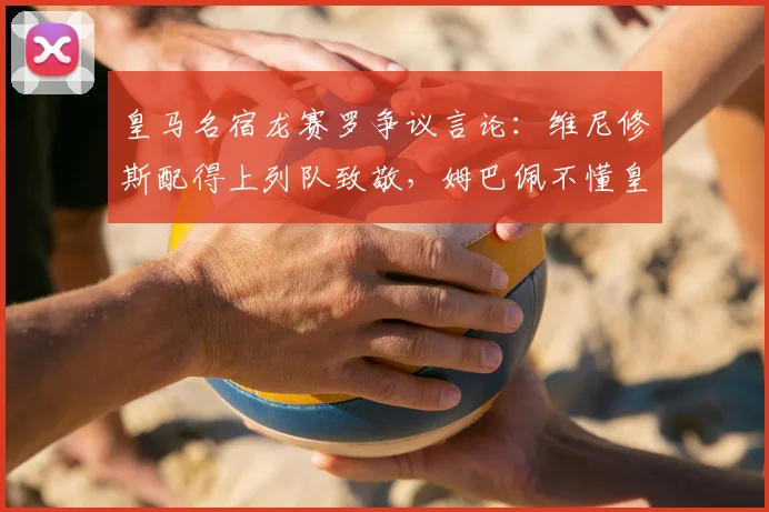 皇马名宿龙赛罗争议言论:维尼修斯配得上列队致敬,姆巴佩不懂皇马球衣的分量
