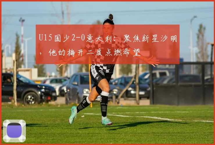 U15国少2-0意大利：聚焦新星沙明，他的梅开二度点燃希望