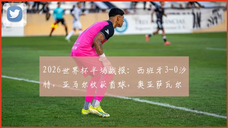 2026世界杯半场战报：西班牙3-0沙特，亚马尔收获首球，奥亚萨瓦尔2射1传主导比赛