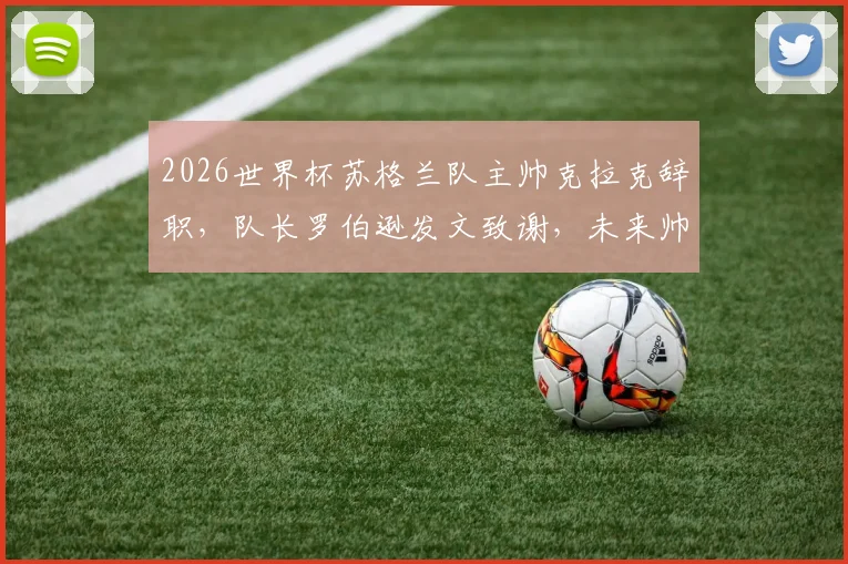 2026世界杯苏格兰队主帅克拉克辞职,队长罗伯逊发文致谢,未来帅位及前景深度探讨