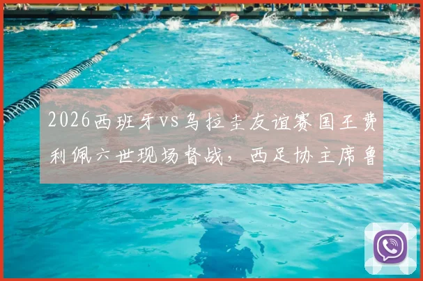 2026西班牙vs乌拉圭友谊赛国王费利佩六世现场督战，西足协主席鲁维亚莱斯全程接待细节解读